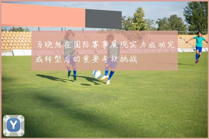 马晓旭在国际赛事展现实力成功完成转型后的重要考核挑战