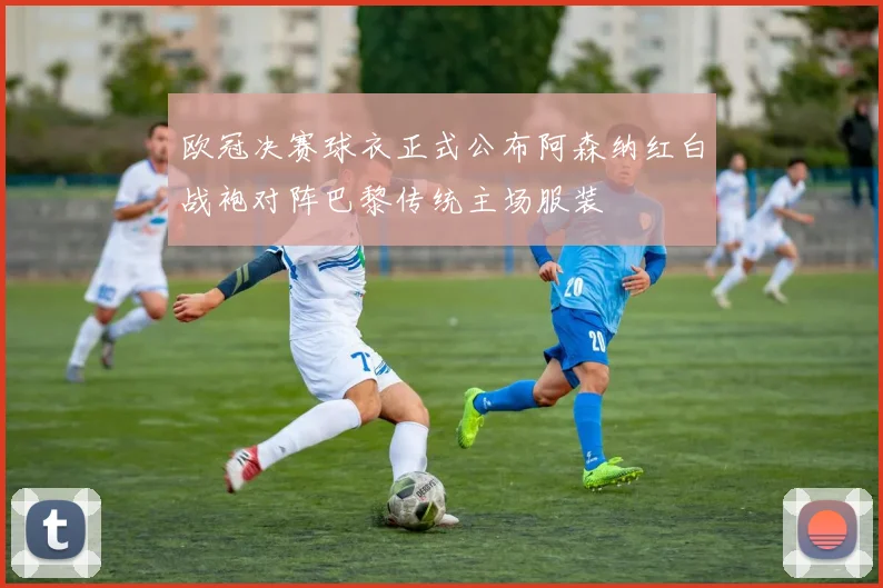 欧冠决赛球衣正式公布阿森纳红白战袍对阵巴黎传统主场服装
