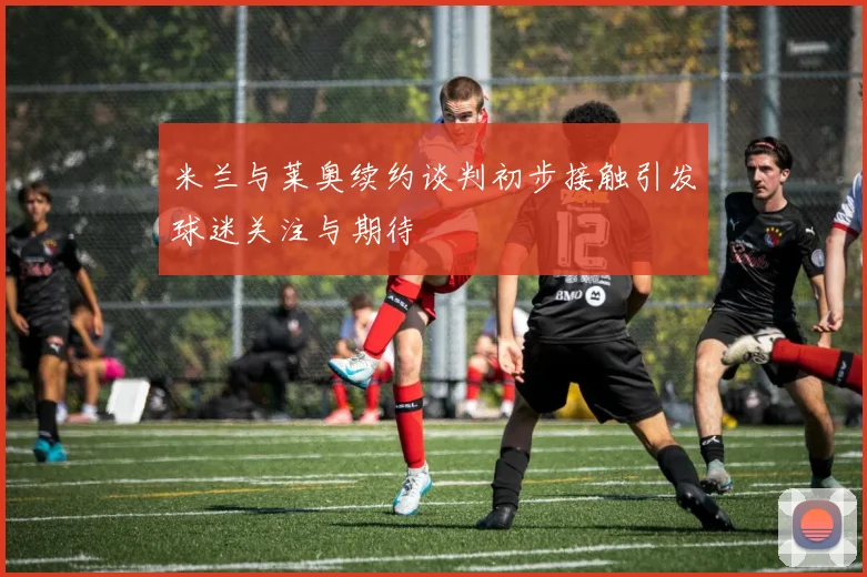 米兰与莱奥续约谈判初步接触引发球迷关注与期待