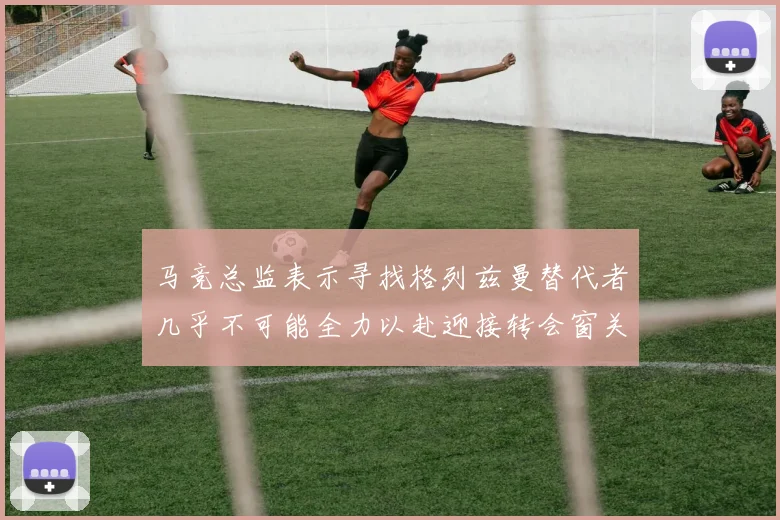 马竞总监表示寻找格列兹曼替代者几乎不可能全力以赴迎接转会窗关闭