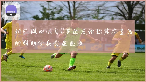 姆巴佩回忆与C罗的友谊称其在皇马的帮助令我受益匪浅