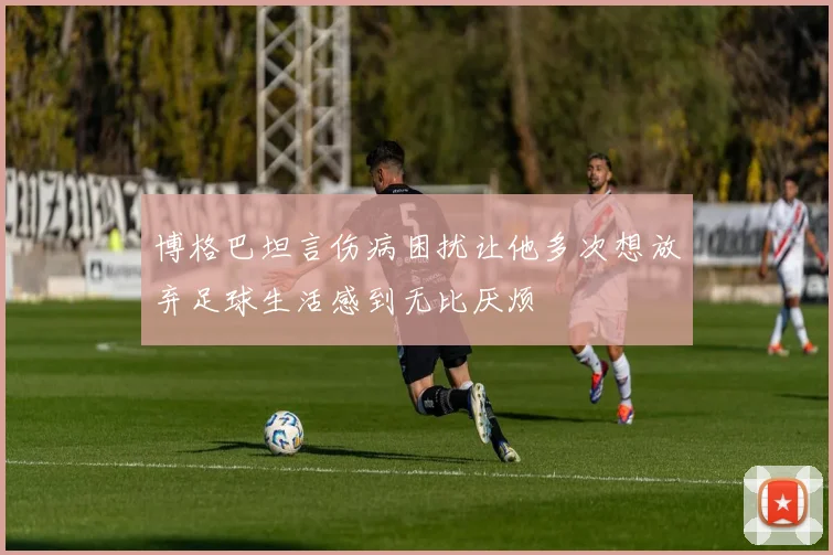 博格巴坦言伤病困扰让他多次想放弃足球生活感到无比厌烦