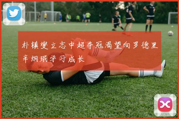 朴镇燮立志中超夺冠渴望向罗德里辛炯珉学习成长