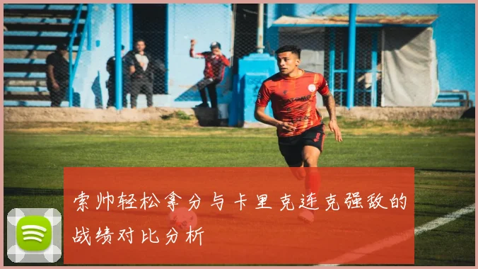索帅轻松拿分与卡里克连克强敌的战绩对比分析