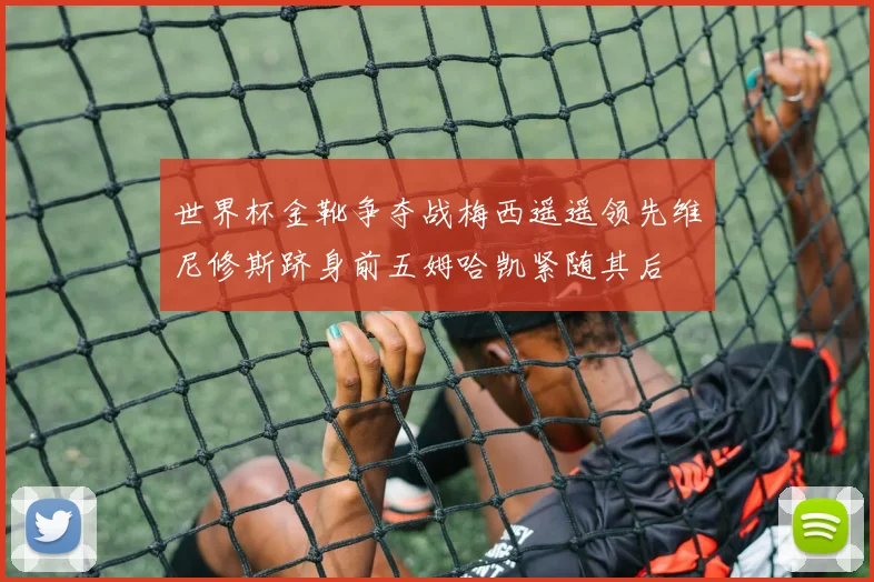 世界杯金靴争夺战梅西遥遥领先维尼修斯跻身前五姆哈凯紧随其后