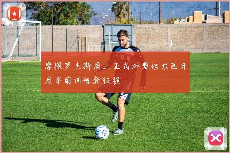 摩根罗杰斯周三正式加盟切尔西开启季前训练新征程